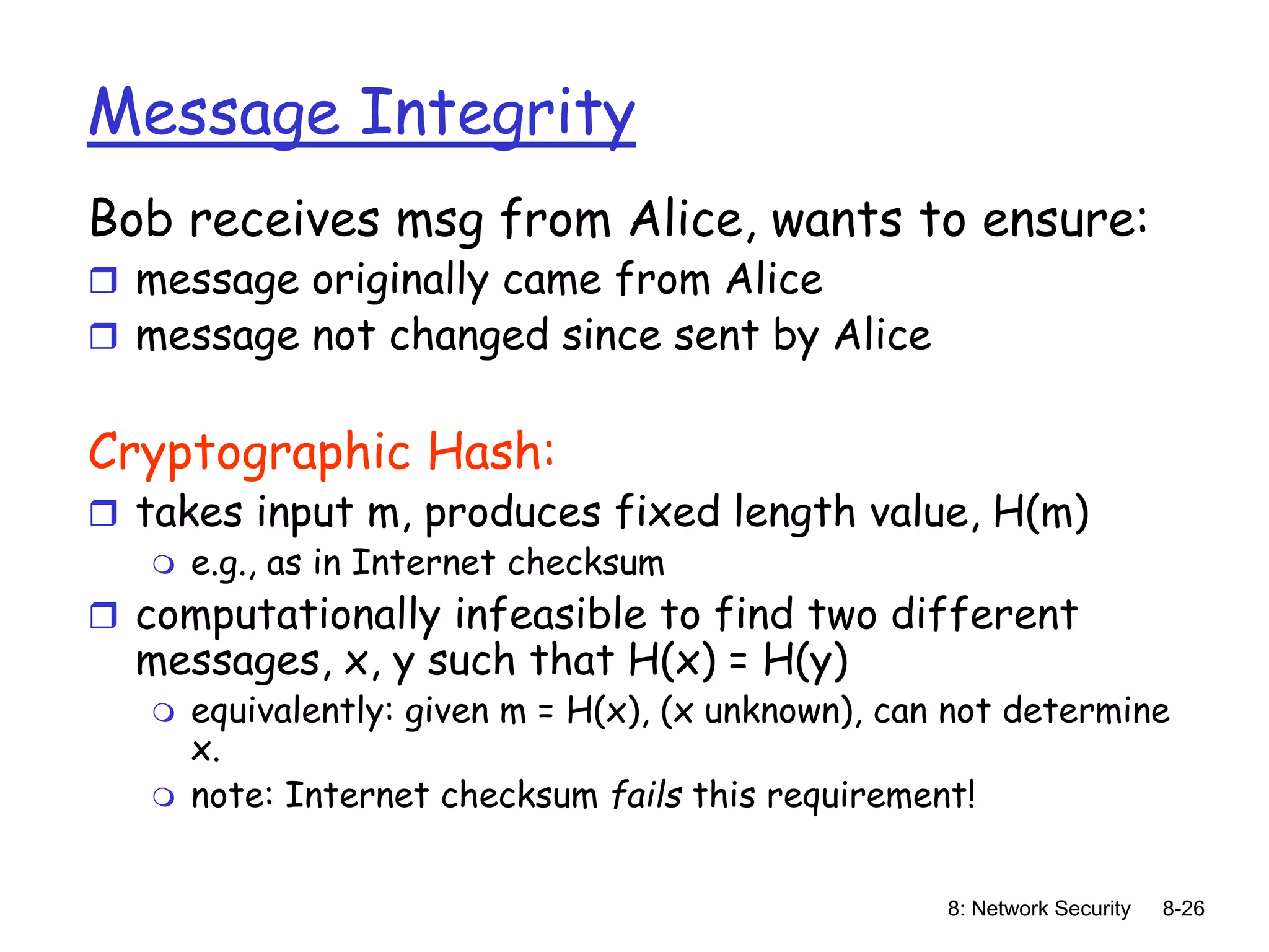 8: Network Security 8-26
Message Integrity
Bob receives msg from Alice, wants to ensure:
 message originally came from Alice
 message not changed since sent by Alice
Cryptographic Hash:
 takes input m, produces fixed length value, H(m)
 e.g., as in Internet checksum
 computationally infeasible to find two different
messages, x, y such that H(x) = H(y)
 equivalently: given m = H(x), (x unknown), can not determine
x.
 note: Internet checksum fails this requirement!
 