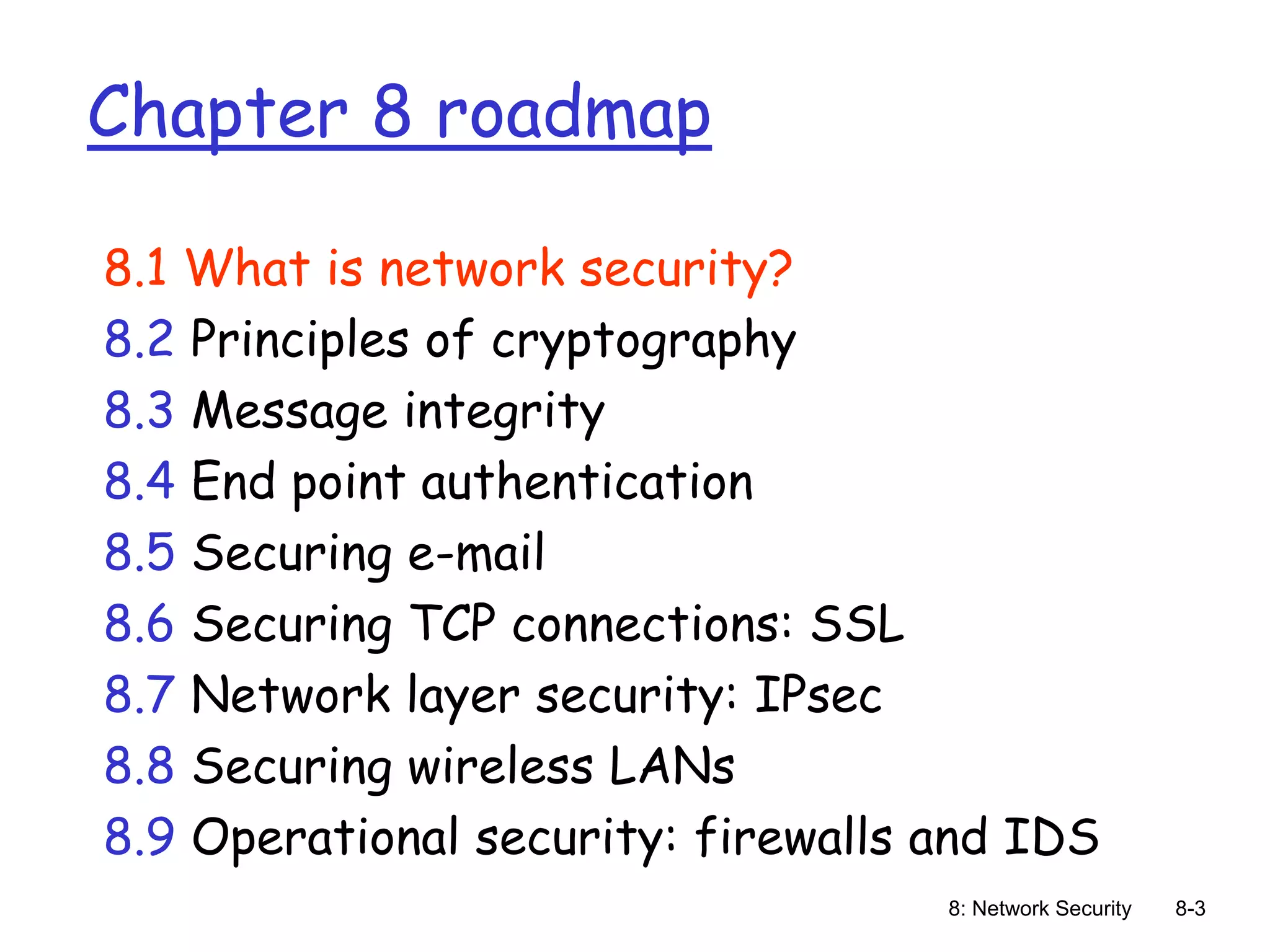 8: Network Security 8-3
Chapter 8 roadmap
8.1 What is network security?
8.2 Principles of cryptography
8.3 Message integrity
8.4 End point authentication
8.5 Securing e-mail
8.6 Securing TCP connections: SSL
8.7 Network layer security: IPsec
8.8 Securing wireless LANs
8.9 Operational security: firewalls and IDS
 