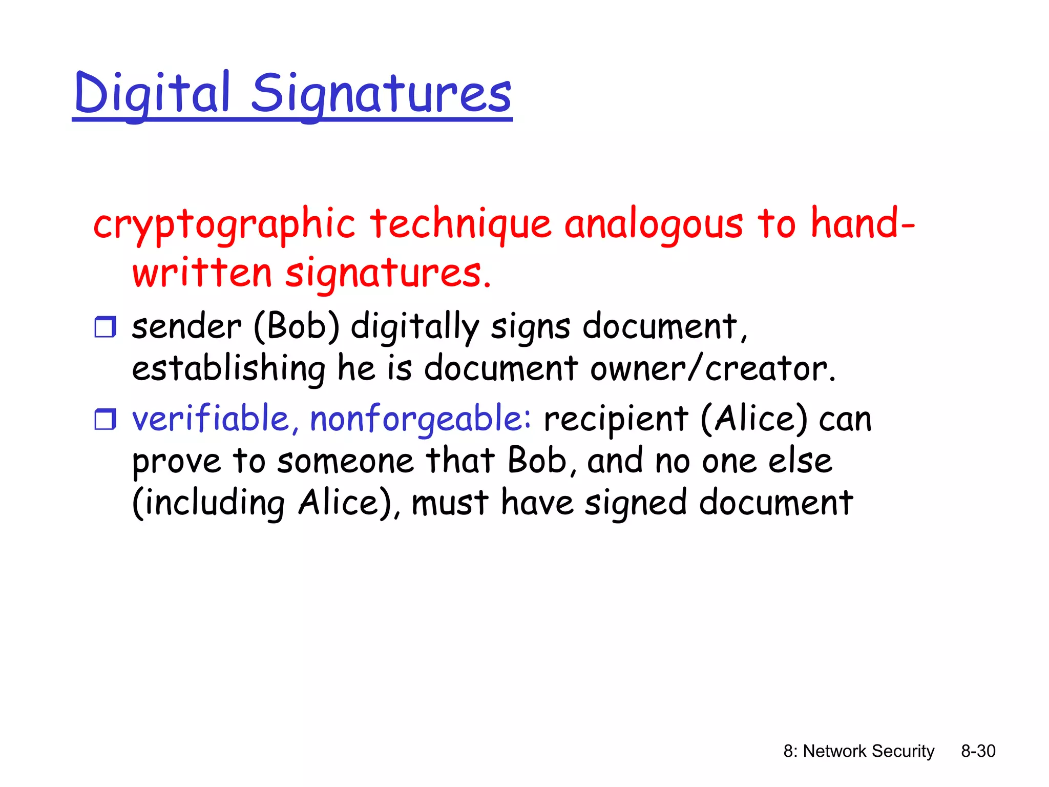 8: Network Security 8-30
Digital Signatures
cryptographic technique analogous to hand-
written signatures.
 sender (Bob) digitally signs document,
establishing he is document owner/creator.
 verifiable, nonforgeable: recipient (Alice) can
prove to someone that Bob, and no one else
(including Alice), must have signed document
 
