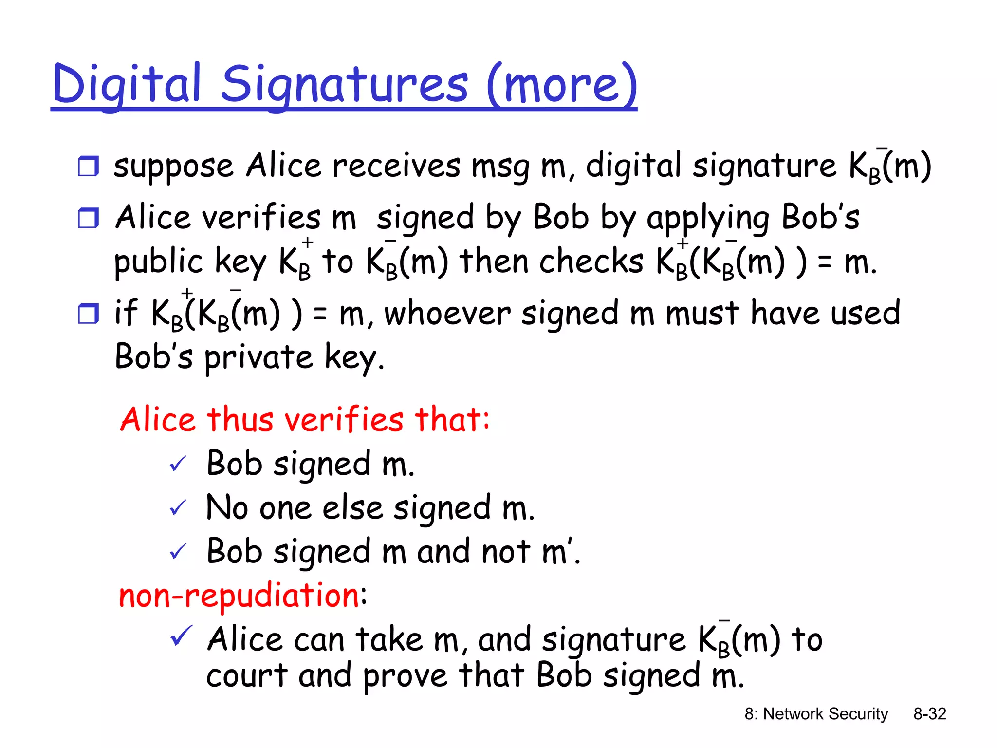 8: Network Security 8-32
Digital Signatures (more)
 suppose Alice receives msg m, digital signature KB(m)
 Alice verifies m signed by Bob by applying Bob’s
public key KB to KB(m) then checks KB(KB(m) ) = m.
 if KB(KB(m) ) = m, whoever signed m must have used
Bob’s private key.
+ +
-
-
- -
+
Alice thus verifies that:
 Bob signed m.
 No one else signed m.
 Bob signed m and not m’.
non-repudiation:
 Alice can take m, and signature KB(m) to
court and prove that Bob signed m.
-
 