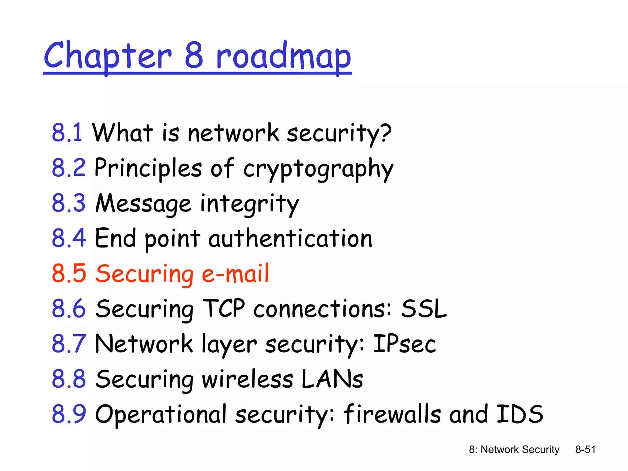 8: Network Security 8-51
Chapter 8 roadmap
8.1 What is network security?
8.2 Principles of cryptography
8.3 Message integrity
8.4 End point authentication
8.5 Securing e-mail
8.6 Securing TCP connections: SSL
8.7 Network layer security: IPsec
8.8 Securing wireless LANs
8.9 Operational security: firewalls and IDS
 