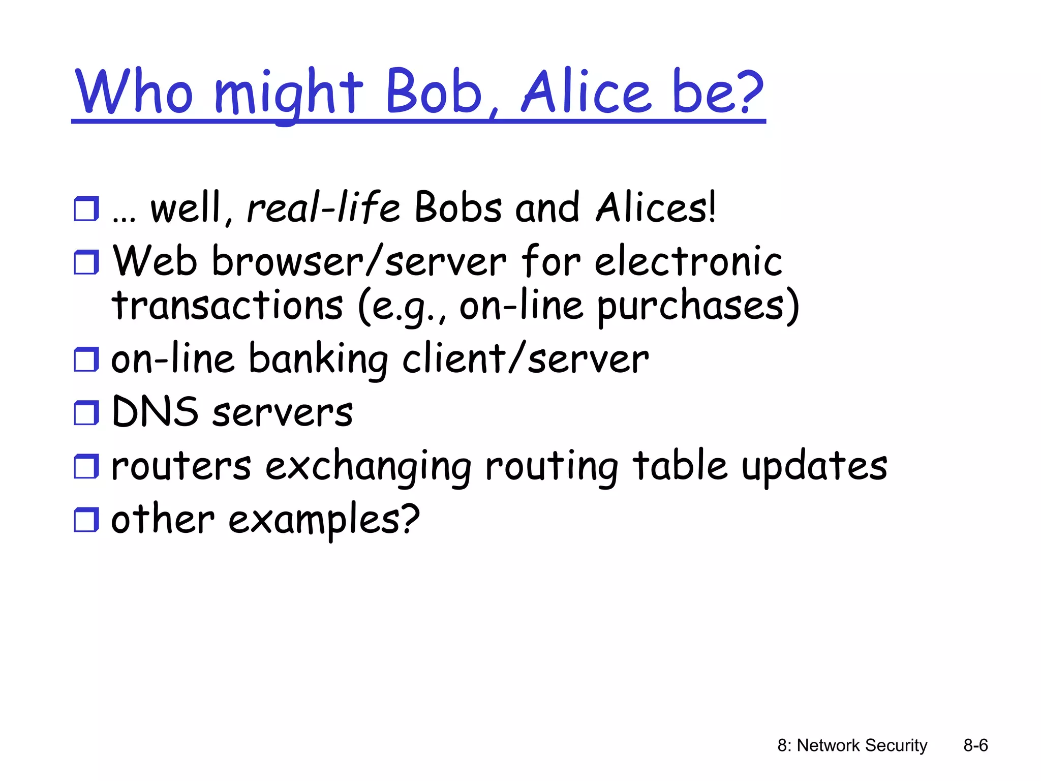 8: Network Security 8-6
Who might Bob, Alice be?
 … well, real-life Bobs and Alices!
 Web browser/server for electronic
transactions (e.g., on-line purchases)
 on-line banking client/server
 DNS servers
 routers exchanging routing table updates
 other examples?
 
