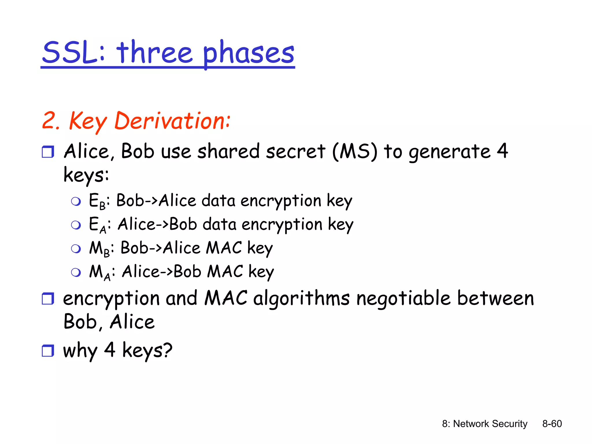 8: Network Security 8-60
SSL: three phases
2. Key Derivation:
 Alice, Bob use shared secret (MS) to generate 4
keys:
 EB: Bob->Alice data encryption key
 EA: Alice->Bob data encryption key
 MB: Bob->Alice MAC key
 MA: Alice->Bob MAC key
 encryption and MAC algorithms negotiable between
Bob, Alice
 why 4 keys?
 