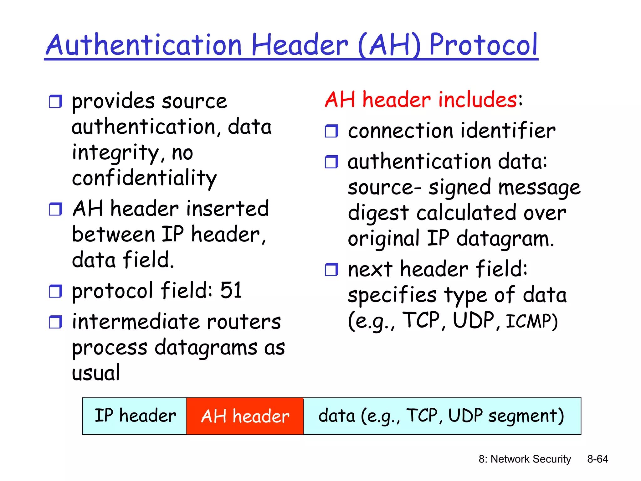 8: Network Security 8-64
Authentication Header (AH) Protocol
 provides source
authentication, data
integrity, no
confidentiality
 AH header inserted
between IP header,
data field.
 protocol field: 51
 intermediate routers
process datagrams as
usual
AH header includes:
 connection identifier
 authentication data:
source- signed message
digest calculated over
original IP datagram.
 next header field:
specifies type of data
(e.g., TCP, UDP, ICMP)
IP header data (e.g., TCP, UDP segment)
AH header
 