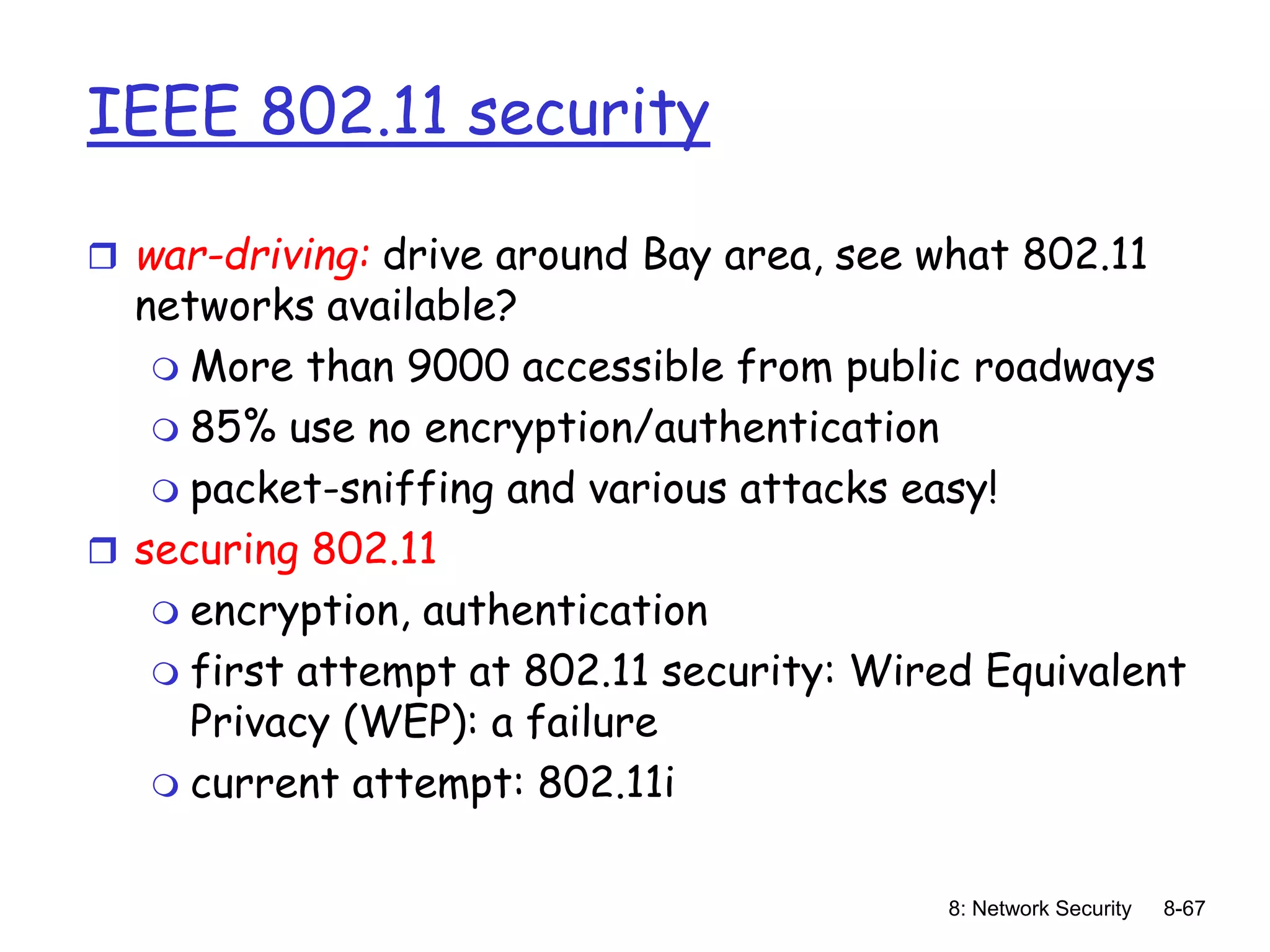 8: Network Security 8-67
IEEE 802.11 security
 war-driving: drive around Bay area, see what 802.11
networks available?
 More than 9000 accessible from public roadways
 85% use no encryption/authentication
 packet-sniffing and various attacks easy!
 securing 802.11
 encryption, authentication
 first attempt at 802.11 security: Wired Equivalent
Privacy (WEP): a failure
 current attempt: 802.11i
 