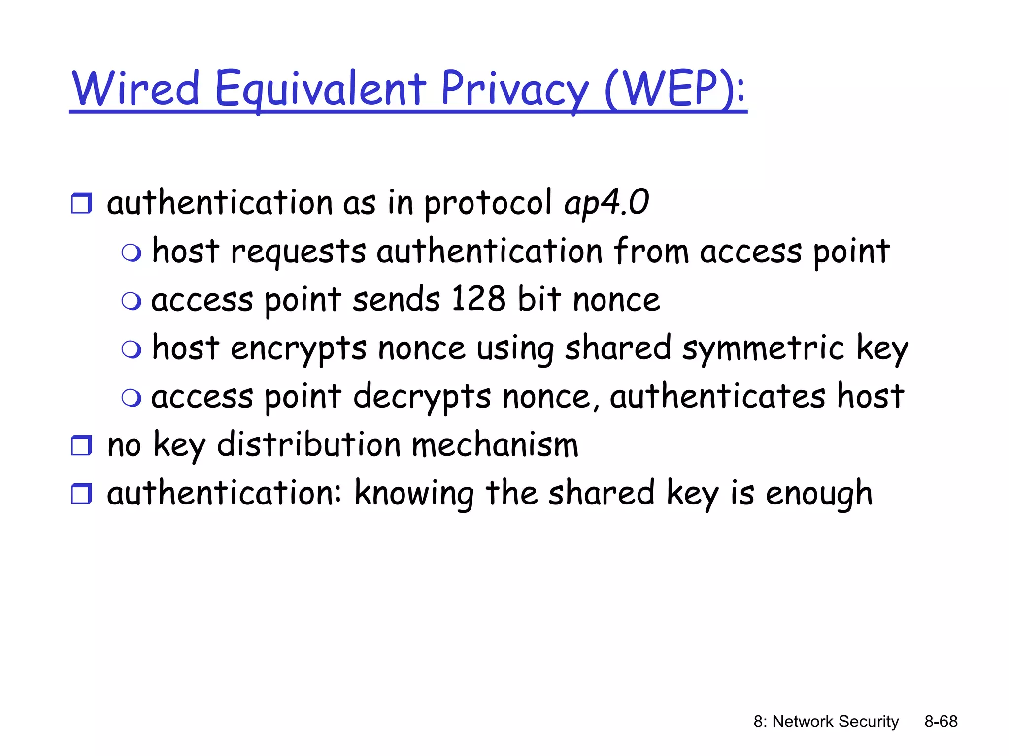 8: Network Security 8-68
Wired Equivalent Privacy (WEP):
 authentication as in protocol ap4.0
 host requests authentication from access point
 access point sends 128 bit nonce
 host encrypts nonce using shared symmetric key
 access point decrypts nonce, authenticates host
 no key distribution mechanism
 authentication: knowing the shared key is enough
 