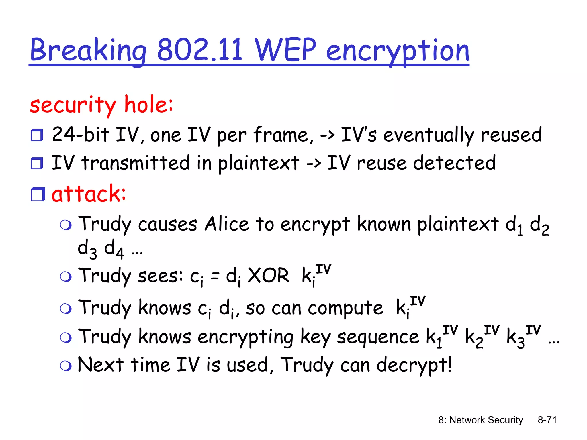 8: Network Security 8-71
Breaking 802.11 WEP encryption
security hole:
 24-bit IV, one IV per frame, -> IV’s eventually reused
 IV transmitted in plaintext -> IV reuse detected
 attack:
 Trudy causes Alice to encrypt known plaintext d1 d2
d3 d4 …
 Trudy sees: ci = di XOR ki
IV
 Trudy knows ci di, so can compute ki
IV
 Trudy knows encrypting key sequence k1
IV
k2
IV
k3
IV
…
 Next time IV is used, Trudy can decrypt!
 