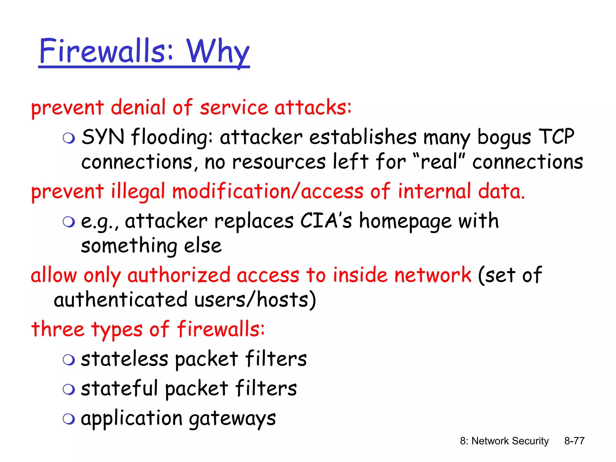 8: Network Security 8-77
Firewalls: Why
prevent denial of service attacks:
 SYN flooding: attacker establishes many bogus TCP
connections, no resources left for “real” connections
prevent illegal modification/access of internal data.
 e.g., attacker replaces CIA’s homepage with
something else
allow only authorized access to inside network (set of
authenticated users/hosts)
three types of firewalls:
 stateless packet filters
 stateful packet filters
 application gateways
 