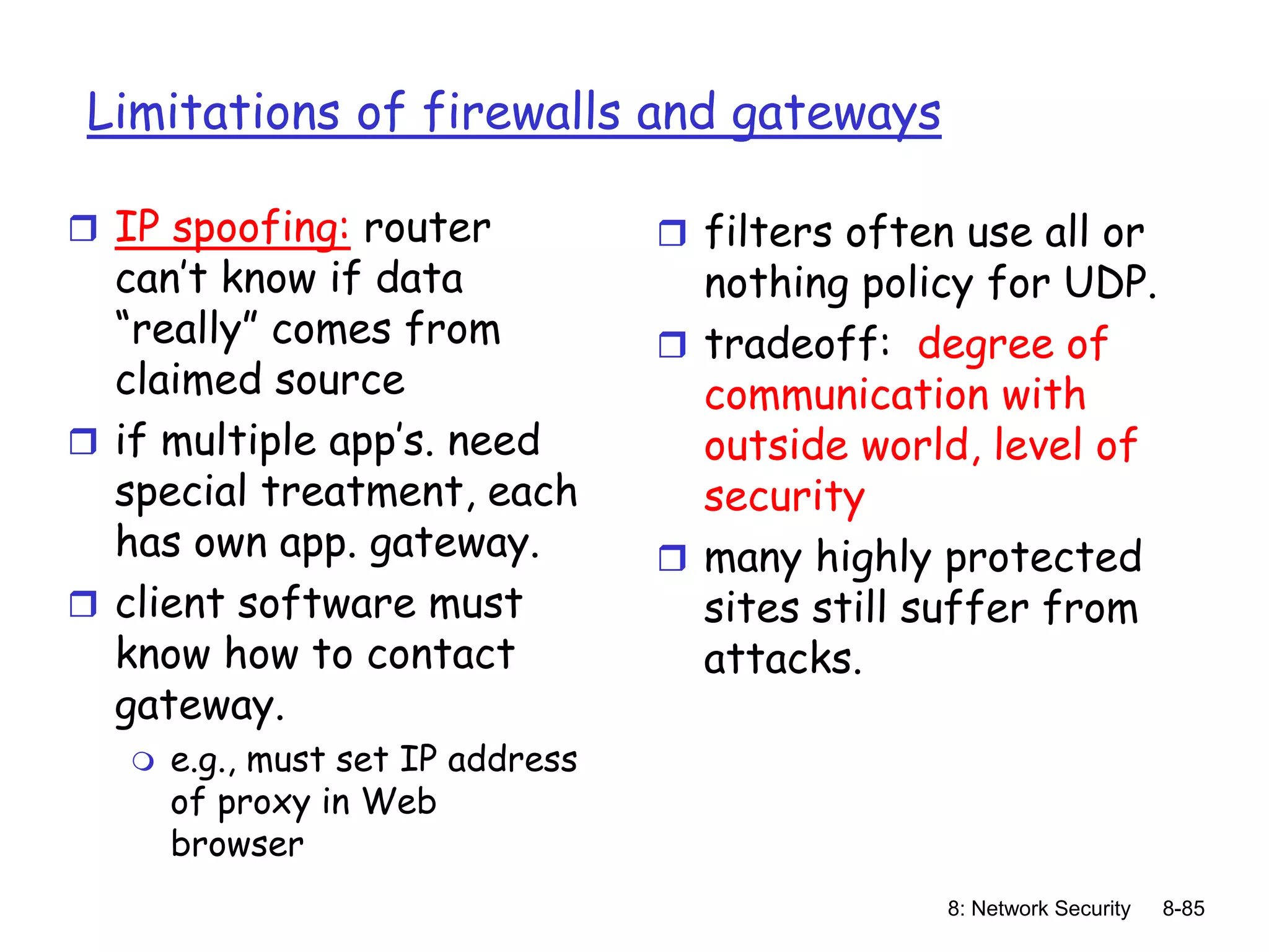 8: Network Security 8-85
Limitations of firewalls and gateways
 IP spoofing: router
can’t know if data
“really” comes from
claimed source
 if multiple app’s. need
special treatment, each
has own app. gateway.
 client software must
know how to contact
gateway.
 e.g., must set IP address
of proxy in Web
browser
 filters often use all or
nothing policy for UDP.
 tradeoff: degree of
communication with
outside world, level of
security
 many highly protected
sites still suffer from
attacks.
 