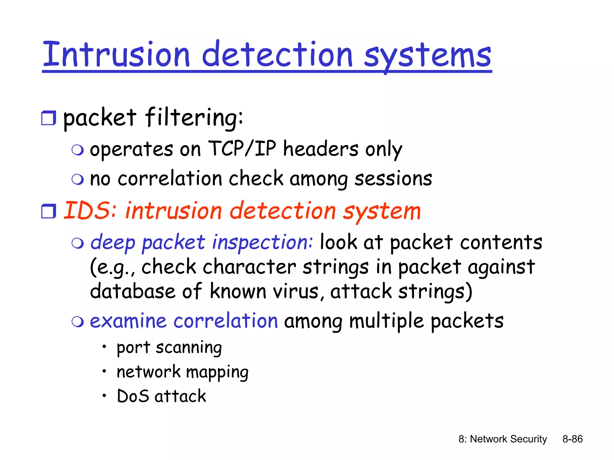 8: Network Security 8-86
Intrusion detection systems
 packet filtering:
 operates on TCP/IP headers only
 no correlation check among sessions
 IDS: intrusion detection system
 deep packet inspection: look at packet contents
(e.g., check character strings in packet against
database of known virus, attack strings)
 examine correlation among multiple packets
• port scanning
• network mapping
• DoS attack
 