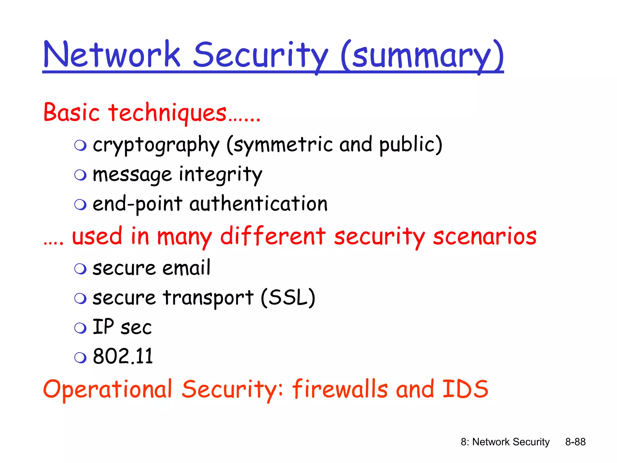 8: Network Security 8-88
Network Security (summary)
Basic techniques…...
 cryptography (symmetric and public)
 message integrity
 end-point authentication
…. used in many different security scenarios
 secure email
 secure transport (SSL)
 IP sec
 802.11
Operational Security: firewalls and IDS
 