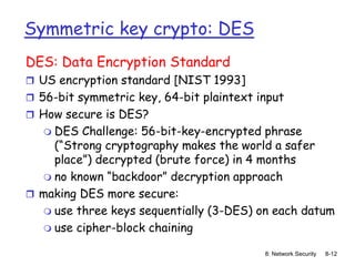 8: Network Security 8-12
Symmetric key crypto: DES
DES: Data Encryption Standard
 US encryption standard [NIST 1993]
 56-bit symmetric key, 64-bit plaintext input
 How secure is DES?
 DES Challenge: 56-bit-key-encrypted phrase
(“Strong cryptography makes the world a safer
place”) decrypted (brute force) in 4 months
 no known “backdoor” decryption approach
 making DES more secure:
 use three keys sequentially (3-DES) on each datum
 use cipher-block chaining
 