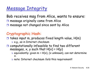 8: Network Security 8-26
Message Integrity
Bob receives msg from Alice, wants to ensure:
 message originally came from Alice
 message not changed since sent by Alice
Cryptographic Hash:
 takes input m, produces fixed length value, H(m)
 e.g., as in Internet checksum
 computationally infeasible to find two different
messages, x, y such that H(x) = H(y)
 equivalently: given m = H(x), (x unknown), can not determine
x.
 note: Internet checksum fails this requirement!
 