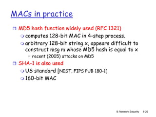 8: Network Security 8-29
MACs in practice
 MD5 hash function widely used (RFC 1321)
 computes 128-bit MAC in 4-step process.
 arbitrary 128-bit string x, appears difficult to
construct msg m whose MD5 hash is equal to x
• recent (2005) attacks on MD5
 SHA-1 is also used
 US standard [NIST, FIPS PUB 180-1]
 160-bit MAC
 