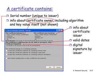 8: Network Security 8-37
A certificate contains:
 Serial number (unique to issuer)
 info about certificate owner, including algorithm
and key value itself (not shown)
 info about
certificate
issuer
 valid dates
 digital
signature by
issuer
 