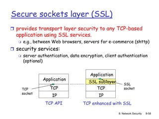 8: Network Security 8-58
Secure sockets layer (SSL)
 provides transport layer security to any TCP-based
application using SSL services.
 e.g., between Web browsers, servers for e-commerce (shttp)
 security services:
 server authentication, data encryption, client authentication
(optional)
TCP
IP
TCP enhanced with SSL
TCP
socket
Application
TCP
IP
TCP API
SSL sublayer
Application
SSL
socket
 