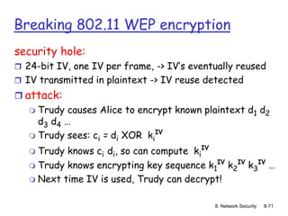 8: Network Security 8-71
Breaking 802.11 WEP encryption
security hole:
 24-bit IV, one IV per frame, -> IV’s eventually reused
 IV transmitted in plaintext -> IV reuse detected
 attack:
 Trudy causes Alice to encrypt known plaintext d1 d2
d3 d4 …
 Trudy sees: ci = di XOR ki
IV
 Trudy knows ci di, so can compute ki
IV
 Trudy knows encrypting key sequence k1
IV
k2
IV
k3
IV
…
 Next time IV is used, Trudy can decrypt!
 