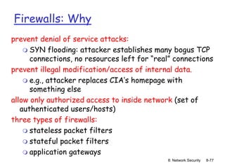 8: Network Security 8-77
Firewalls: Why
prevent denial of service attacks:
 SYN flooding: attacker establishes many bogus TCP
connections, no resources left for “real” connections
prevent illegal modification/access of internal data.
 e.g., attacker replaces CIA’s homepage with
something else
allow only authorized access to inside network (set of
authenticated users/hosts)
three types of firewalls:
 stateless packet filters
 stateful packet filters
 application gateways
 