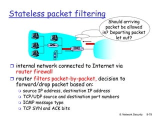 8: Network Security 8-78
Stateless packet filtering
 internal network connected to Internet via
router firewall
 router filters packet-by-packet, decision to
forward/drop packet based on:
 source IP address, destination IP address
 TCP/UDP source and destination port numbers
 ICMP message type
 TCP SYN and ACK bits
Should arriving
packet be allowed
in? Departing packet
let out?
 