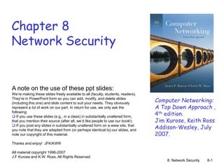 8: Network Security 8-1
Chapter 8
Network Security
A note on the use of these ppt slides:
We’re making these slides freely available to all (faculty, students, readers).
They’re in PowerPoint form so you can add, modify, and delete slides
(including this one) and slide content to suit your needs. They obviously
represent a lot of work on our part. In return for use, we only ask the
following:
 If you use these slides (e.g., in a class) in substantially unaltered form,
that you mention their source (after all, we’d like people to use our book!)
 If you post any slides in substantially unaltered form on a www site, that
you note that they are adapted from (or perhaps identical to) our slides, and
note our copyright of this material.
Thanks and enjoy! JFK/KWR
All material copyright 1996-2007
J.F Kurose and K.W. Ross, All Rights Reserved
Computer Networking:
A Top Down Approach ,
4th edition.
Jim Kurose, Keith Ross
Addison-Wesley, July
2007.
 