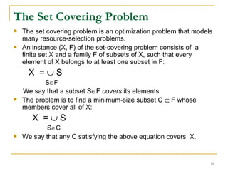 The Set Covering Problem   The set covering problem is an optimization problem that models many resource-selection problems.  An instance (X, F) of the set-covering problem consists of  a finite set X and a family F of subsets of X, such that every element of X belongs to at least one subset in F: X  =    S S  F We say that a subset S  F  covers  its elements.  The problem is to find a minimum-size subset C    F whose members cover all of X: X  =    S S  C We say that any C satisfying the above equation covers  X. 