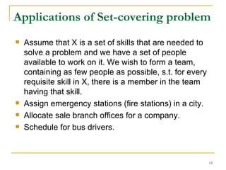 Applications of Set-covering problem Assume that X is a set of skills that are needed to solve a problem and we have a set of people available to work on it. We wish to form a team, containing as few people as possible, s.t. for every requisite skill in X, there is a member in the team having that skill. Assign emergency stations (fire stations) in a city. Allocate sale branch offices for a company. Schedule for bus drivers. 