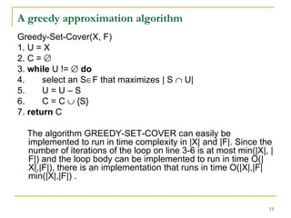 A greedy approximation algorithm Greedy-Set-Cover(X, F) 1. U = X 2. C =   3.  while  U !=     do 4.  select an S  F that maximizes | S    U| 5.  U = U – S 6.  C = C    {S} 7.  return  C The algorithm GREEDY-SET-COVER can easily be implemented to run in time complexity in |X| and |F|. Since the number of iterations of the loop on line 3-6 is at most min(|X|, |F|) and the loop body can be implemented to run in time O(|X|,|F|), there is an implementation that runs in time O(|X|,|F| min(|X|,|F|) . 