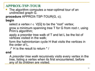 APPROX-TSP-TOUR The algorithm computes a near-optimal tour of an undirected graph G. procedure  APPROX-TSP-TOUR(G, c); begin  select a vertex r    V[G] to be the “root” vertex; grow a minimum spanning tree T for G from root r, using Prim’s algorithm;  apply a preorder tree walk of T and let L be the list of vertices visited in the walk; form the halmintonian cycle H that visits the vertices in the order of L. /* H is the result to return * / end   A  preorder tree walk  recursively visits   every vertex in the tree, listing a vertex when its first encountered, before any of its children are visited. 