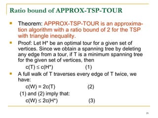 Ratio bound of APPROX-TSP-TOUR Theorem:  APPROX-TSP-TOUR is an approxima-tion algorithm with a ratio bound of 2 for the TSP with triangle inequality. Proof: Let H* be an optimal tour for a given set of vertices. Since we obtain a spanning tree by deleting any edge from a tour, if T is a minimum spanning tree for the given set of vertices, then c(T)    c(H*)  (1) A full walk of T traverses every edge of T twice, we have: c(W) = 2c(T)  (2) (1) and (2) imply that: c(W)    2c(H*)  (3) 
