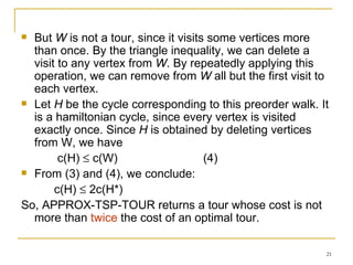 But  W  is not a tour, since it visits some vertices more than once. By the triangle inequality, we can delete a visit to any vertex from  W . By repeatedly applying this operation, we can remove from  W  all but the first visit to each vertex. Let  H  be the cycle corresponding to this preorder walk. It is a hamiltonian cycle, since every vertex is visited exactly once. Since  H  is obtained by deleting vertices from W, we have c(H)    c(W)  (4) From (3) and (4), we conclude: c(H)    2c(H*) So, APPROX-TSP-TOUR returns a tour whose cost is not more than  twice  the cost of an optimal tour. 