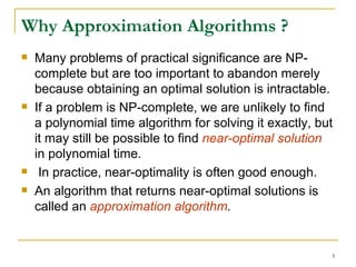 Why Approximation Algorithms ? Many problems of practical significance are NP-complete but are too important to abandon merely because obtaining an optimal solution is intractable.  If a problem is NP-complete, we are unlikely to find a polynomial time algorithm for solving it exactly, but it may still be possible to find  near-optimal solution  in polynomial time. In practice, near-optimality is often good enough.  An algorithm that returns near-optimal solutions is called an  approximation algorithm . 