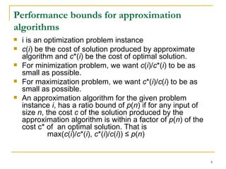 Performance bounds for approximation algorithms i is an optimization problem instance c ( i ) be the cost of solution produced by approximate algorithm and  c *( i ) be the cost of optimal solution.  For minimization problem, we want  c ( i )/ c *( i ) to be as small as possible. For maximization problem, we want  c *( i )/ c ( i ) to be as small as possible. An approximation algorithm for the given problem instance  i , has a ratio bound of  p ( n ) if for any input of size  n , the cost  c  of the solution produced by the approximation algorithm is within a factor of  p ( n ) of the cost c* of  an optimal solution. That is             max( c ( i )/ c *( i ),  c *( i )/ c ( i )) ≤  p ( n )  