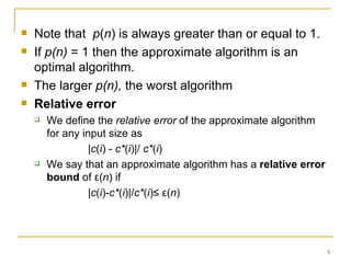 Note that   p ( n ) is always greater than or equal to 1.  If  p(n)  = 1 then the approximate algorithm is an optimal algorithm. The larger  p(n),  the worst algorithm Relative error We define the  relative error  of the approximate algorithm for any input size as |c ( i ) -  c* ( i )|/  c* ( i ) We say that an approximate algorithm has a  relative error bound  of ε( n ) if |c ( i )- c* ( i )|/ c* ( i )≤ ε( n ) 