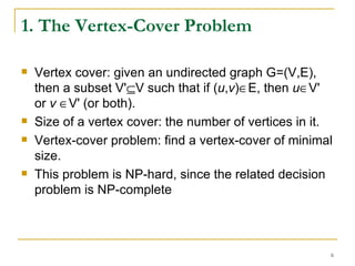1. The Vertex-Cover Problem Vertex cover: given an undirected graph G=(V,E), then a subset V'  V such that if ( u , v )  E, then  u  V' or  v    V' (or both). Size of a vertex cover: the number of vertices in it. Vertex-cover problem: find a vertex-cover of minimal size. This problem is NP-hard, since the related decision problem is NP-complete 