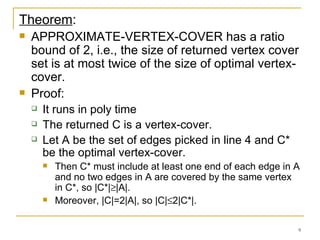 Theorem : APPROXIMATE-VERTEX-COVER has a ratio bound of 2, i.e., the size of returned vertex cover set is at most twice of the size of optimal vertex-cover. Proof: It runs in poly time The returned C is a vertex-cover. Let A be the set of edges picked in line 4 and C* be the optimal vertex-cover. Then C* must include at least one end of each edge in A and no two edges in A are covered by the same vertex in C*, so |C*|  |A|.  Moreover, |C|=2|A|, so |C|  2|C*|. 