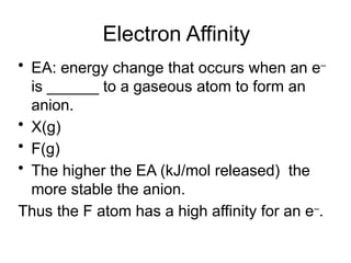 Electron Affinity
• EA: energy change that occurs when an e–
is ______ to a gaseous atom to form an
anion.
• X(g) + e–
 X –
(g)
• F(g) + e–
 F –
(g) EA = 328 kJ/mol released
• The higher the EA (kJ/mol released) the
more stable the anion.
Thus the F atom has a high affinity for an e–
.
 