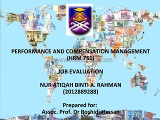 PERFORMANCE AND COMPENSATION MANAGEMENT
(HRM 751)
JOB EVALUATION
NUR ATIQAH BINTI A. RAHMAN
(2012889288)
Prepared for:
Assoc. Prof. Dr Roshidi Hassan

 