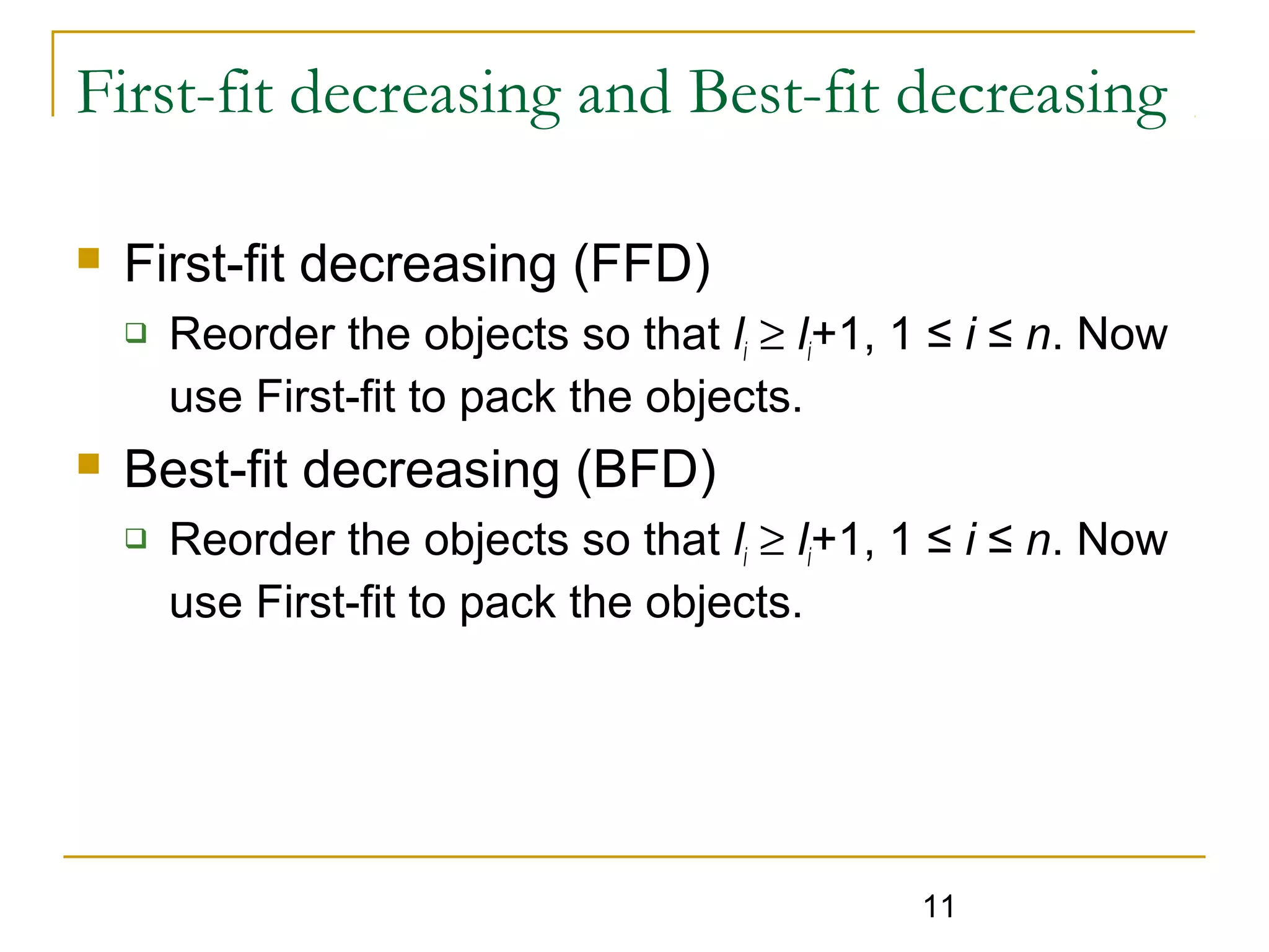 First-fit decreasing and Best-fit decreasing


First-fit decreasing (FFD)




Reorder the objects so that li ≥ li+1, 1 ≤ i ≤ n. Now
use First-fit to pack the objects.

Best-fit decreasing (BFD)


Reorder the objects so that li ≥ li+1, 1 ≤ i ≤ n. Now
use First-fit to pack the objects.

11

 