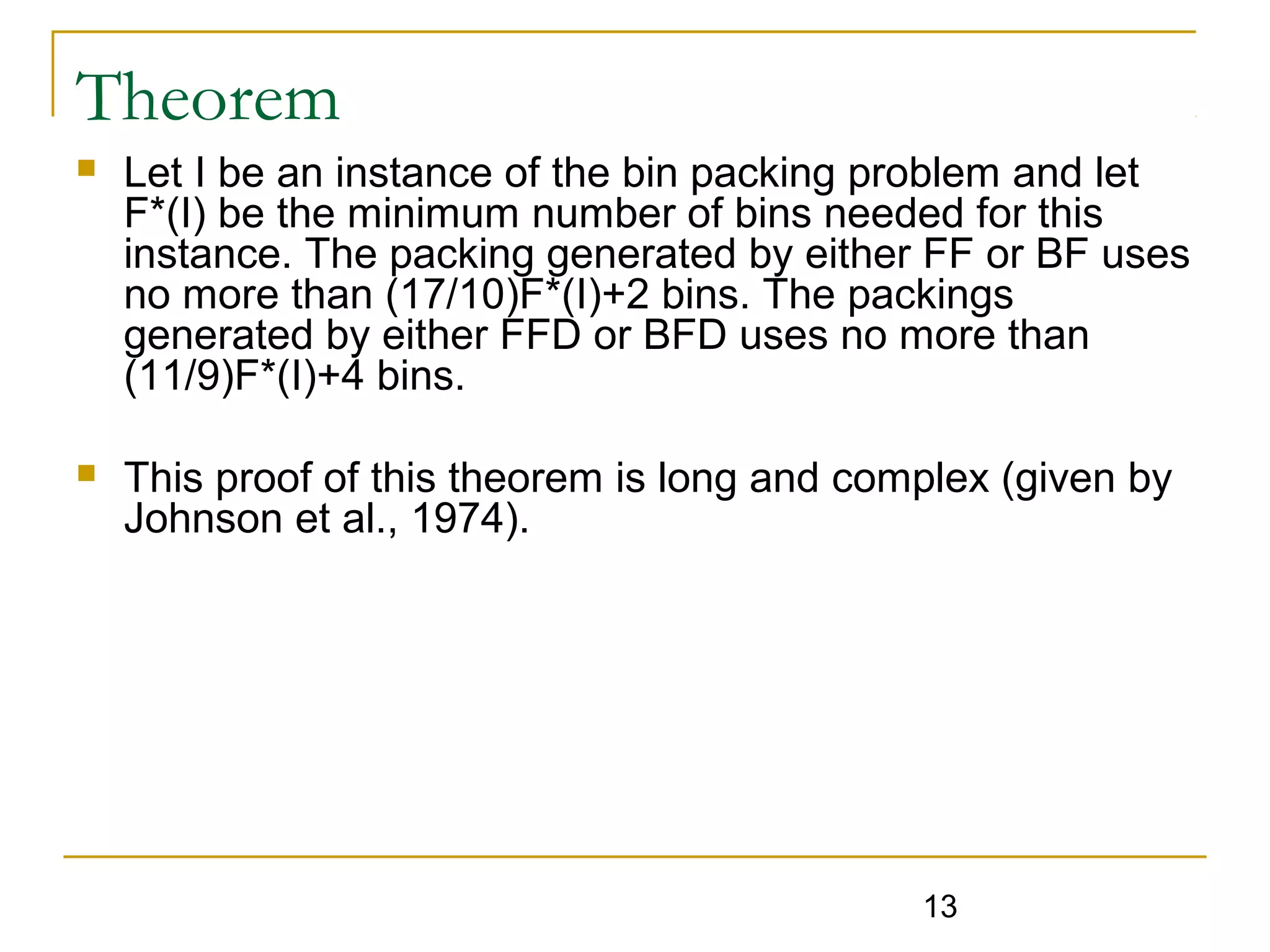 Theorem


Let I be an instance of the bin packing problem and let
F*(I) be the minimum number of bins needed for this
instance. The packing generated by either FF or BF uses
no more than (17/10)F*(I)+2 bins. The packings
generated by either FFD or BFD uses no more than
(11/9)F*(I)+4 bins.



This proof of this theorem is long and complex (given by
Johnson et al., 1974).

13

 
