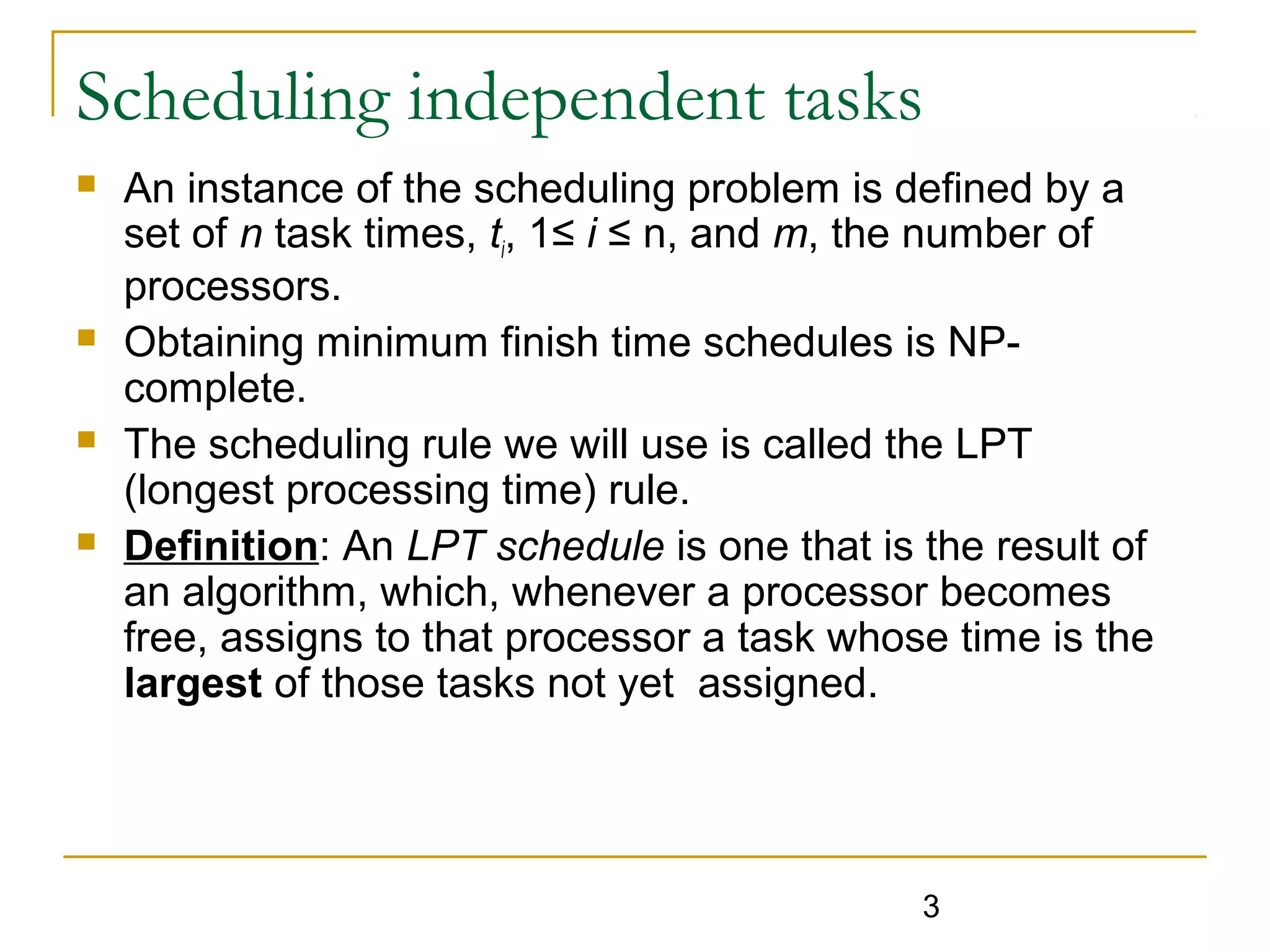 Scheduling independent tasks








An instance of the scheduling problem is defined by a
set of n task times, ti, 1≤ i ≤ n, and m, the number of
processors.
Obtaining minimum finish time schedules is NPcomplete.
The scheduling rule we will use is called the LPT
(longest processing time) rule.
Definition: An LPT schedule is one that is the result of
an algorithm, which, whenever a processor becomes
free, assigns to that processor a task whose time is the
largest of those tasks not yet assigned.

3

 
