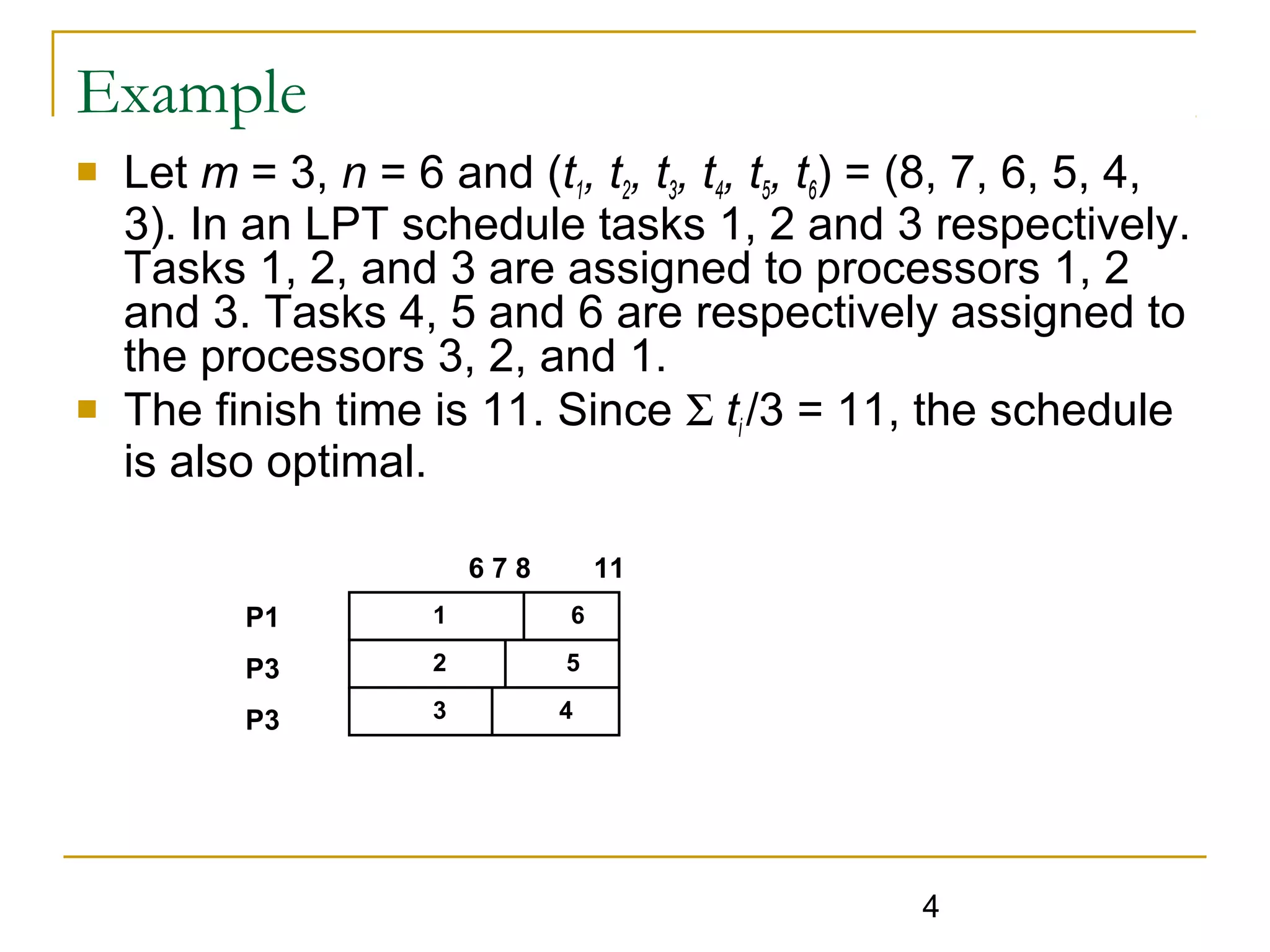 Example




Let m = 3, n = 6 and (t1, t2, t3, t4, t5, t6) = (8, 7, 6, 5, 4,
3). In an LPT schedule tasks 1, 2 and 3 respectively.
Tasks 1, 2, and 3 are assigned to processors 1, 2
and 3. Tasks 4, 5 and 6 are respectively assigned to
the processors 3, 2, and 1.
The finish time is 11. Since Σ ti /3 = 11, the schedule
is also optimal.
678

11

P1

1

6

P3

2

5

P3

3

4

4

 