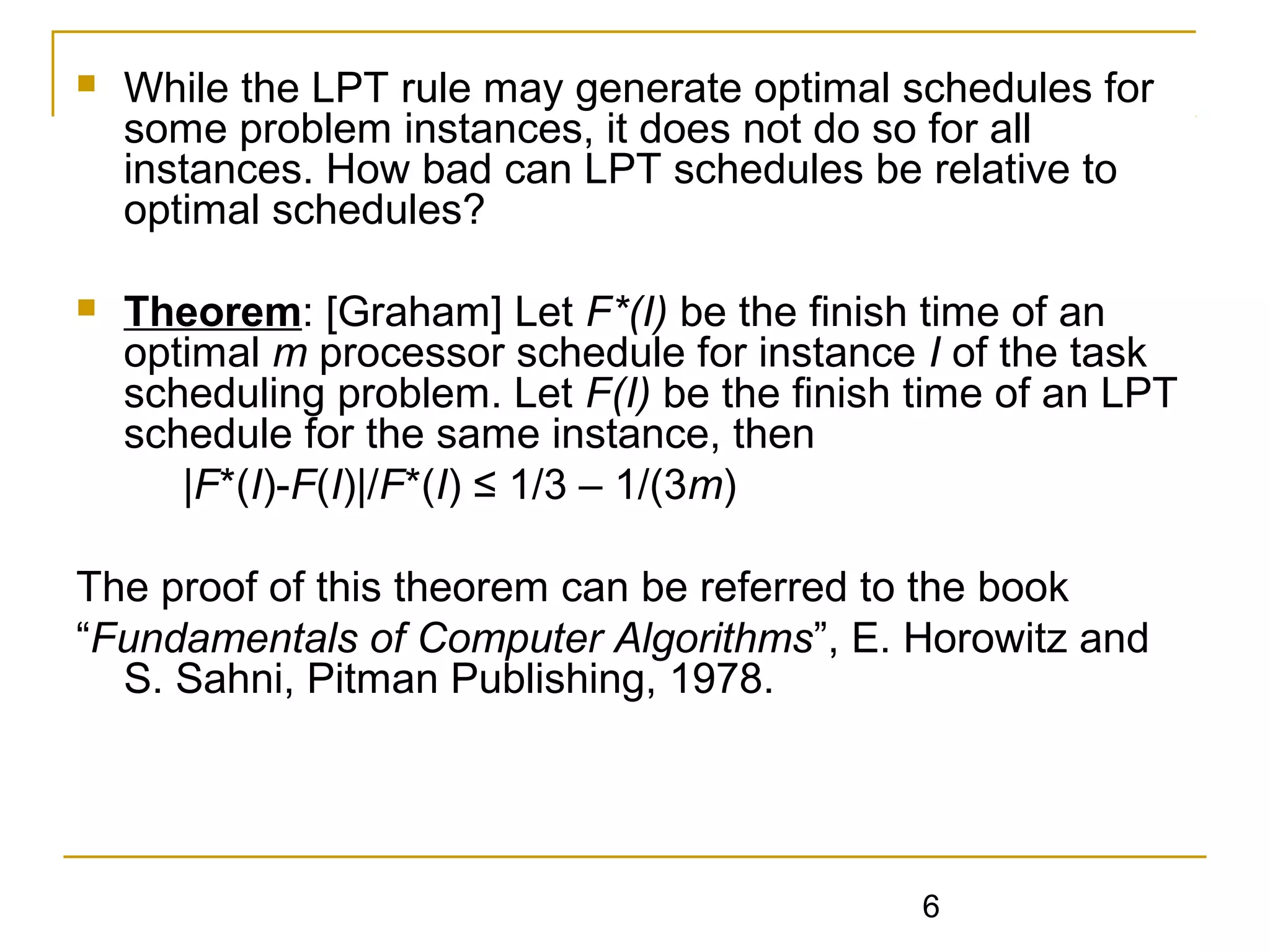 

While the LPT rule may generate optimal schedules for
some problem instances, it does not do so for all
instances. How bad can LPT schedules be relative to
optimal schedules?



Theorem: [Graham] Let F*(I) be the finish time of an
optimal m processor schedule for instance I of the task
scheduling problem. Let F(I) be the finish time of an LPT
schedule for the same instance, then
|F*(I)-F(I)|/F*(I) ≤ 1/3 – 1/(3m)

The proof of this theorem can be referred to the book
“Fundamentals of Computer Algorithms”, E. Horowitz and
S. Sahni, Pitman Publishing, 1978.

6

 
