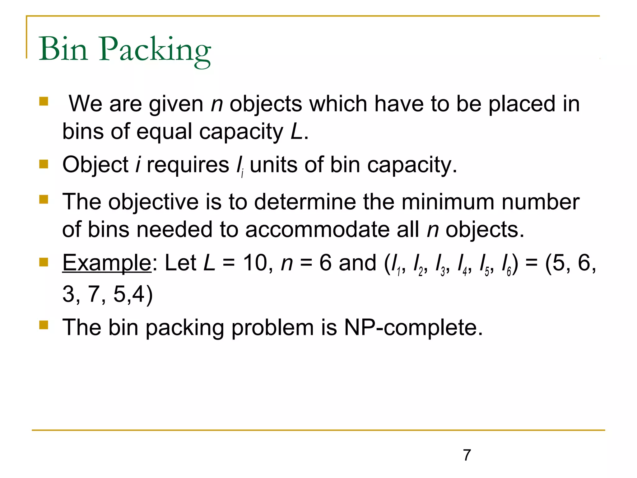 Bin Packing









We are given n objects which have to be placed in
bins of equal capacity L.
Object i requires li units of bin capacity.
The objective is to determine the minimum number
of bins needed to accommodate all n objects.
Example: Let L = 10, n = 6 and (l1, l2, l3, l4, l5, l6) = (5, 6,
3, 7, 5,4)
The bin packing problem is NP-complete.

7

 