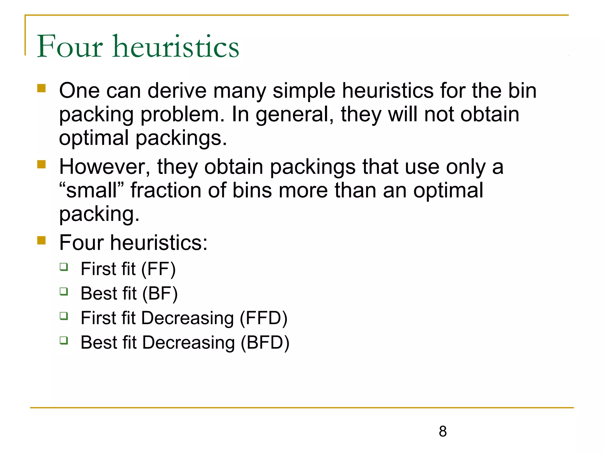 Four heuristics






One can derive many simple heuristics for the bin
packing problem. In general, they will not obtain
optimal packings.
However, they obtain packings that use only a
“small” fraction of bins more than an optimal
packing.
Four heuristics:





First fit (FF)
Best fit (BF)
First fit Decreasing (FFD)
Best fit Decreasing (BFD)

8

 
