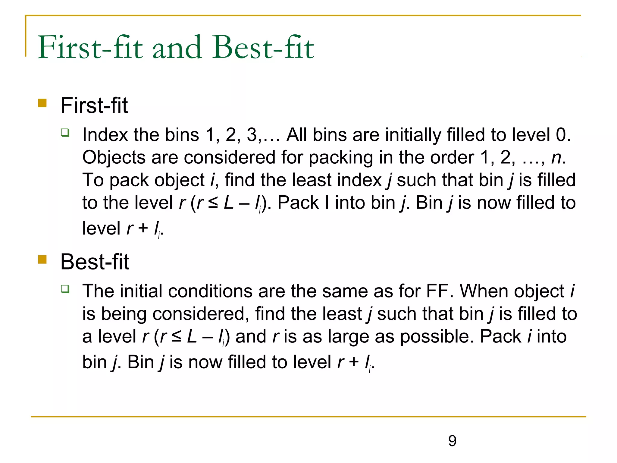 First-fit and Best-fit


First-fit




Index the bins 1, 2, 3,… All bins are initially filled to level 0.
Objects are considered for packing in the order 1, 2, …, n.
To pack object i, find the least index j such that bin j is filled
to the level r (r ≤ L – li). Pack I into bin j. Bin j is now filled to
level r + li.

Best-fit


The initial conditions are the same as for FF. When object i
is being considered, find the least j such that bin j is filled to
a level r (r ≤ L – li) and r is as large as possible. Pack i into
bin j. Bin j is now filled to level r + li.

9

 
