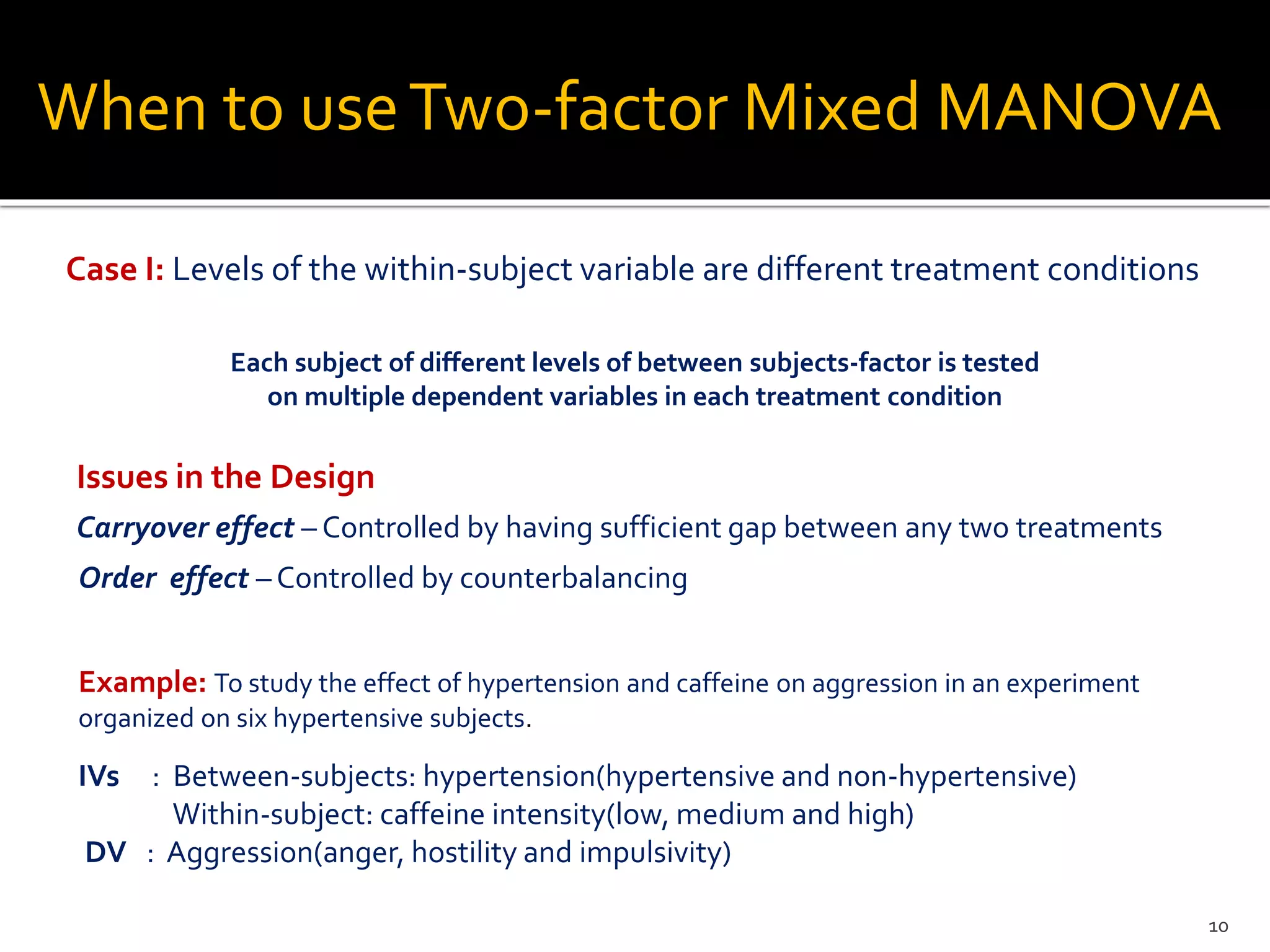 Case I: Levels of the within-subject variable are different treatment conditions
Example: To study the effect of hypertension and caffeine on aggression in an experiment
organized on six hypertensive subjects.
When to useTwo-factor Mixed MANOVA
Each subject of different levels of between subjects-factor is tested
on multiple dependent variables in each treatment condition
Issues in the Design
Carryover effect – Controlled by having sufficient gap between any two treatments
Order effect – Controlled by counterbalancing
IVs : Between-subjects: hypertension(hypertensive and non-hypertensive)
Within-subject: caffeine intensity(low, medium and high)
DV : Aggression(anger, hostility and impulsivity)
10
 