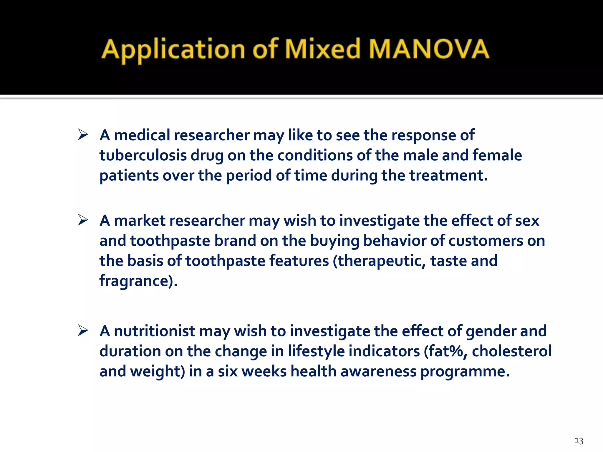  A medical researcher may like to see the response of
tuberculosis drug on the conditions of the male and female
patients over the period of time during the treatment.
 A market researcher may wish to investigate the effect of sex
and toothpaste brand on the buying behavior of customers on
the basis of toothpaste features (therapeutic, taste and
fragrance).
 A nutritionist may wish to investigate the effect of gender and
duration on the change in lifestyle indicators (fat%, cholesterol
and weight) in a six weeks health awareness programme.
13
 