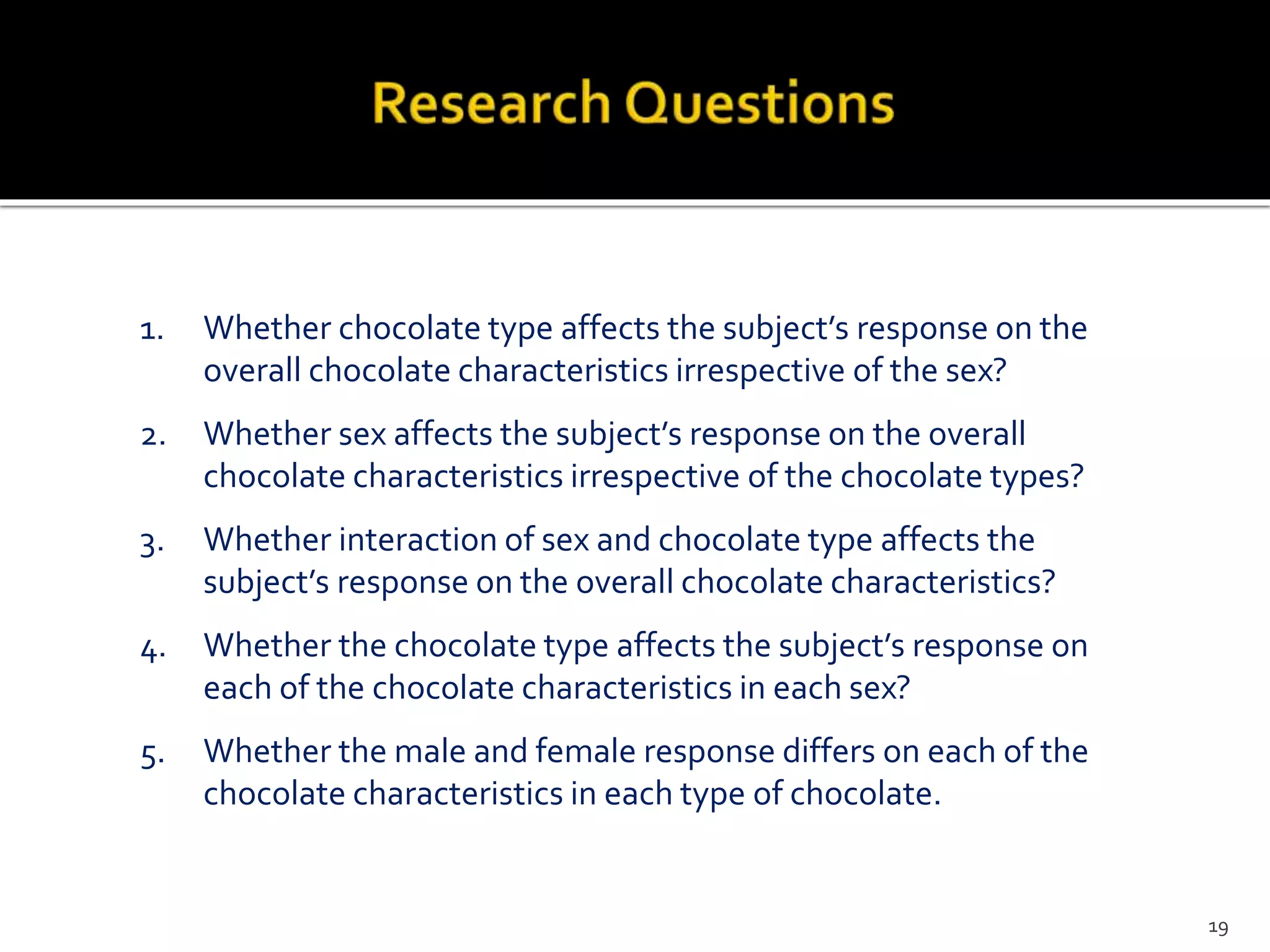1. Whether chocolate type affects the subject’s response on the
overall chocolate characteristics irrespective of the sex?
2. Whether sex affects the subject’s response on the overall
chocolate characteristics irrespective of the chocolate types?
3. Whether interaction of sex and chocolate type affects the
subject’s response on the overall chocolate characteristics?
4. Whether the chocolate type affects the subject’s response on
each of the chocolate characteristics in each sex?
5. Whether the male and female response differs on each of the
chocolate characteristics in each type of chocolate.
19
 