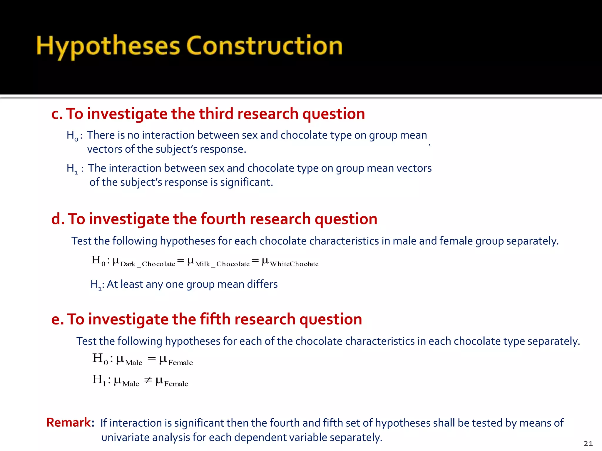 H0 : There is no interaction between sex and chocolate type on group mean
vectors of the subject’s response. `
H1 : The interaction between sex and chocolate type on group mean vectors
of the subject’s response is significant.
c.To investigate the third research question
H1: At least any one group mean differs
d.To investigate the fourth research question
Test the following hypotheses for each chocolate characteristics in male and female group separately.
lateWhiteChocoChocolate_MilkChocolate_Dark0 :H 
e.To investigate the fifth research question
Test the following hypotheses for each of the chocolate characteristics in each chocolate type separately.
FemaleMale0 :H 
FemaleMale1:H 
Remark: If interaction is significant then the fourth and fifth set of hypotheses shall be tested by means of
univariate analysis for each dependent variable separately. 21
 