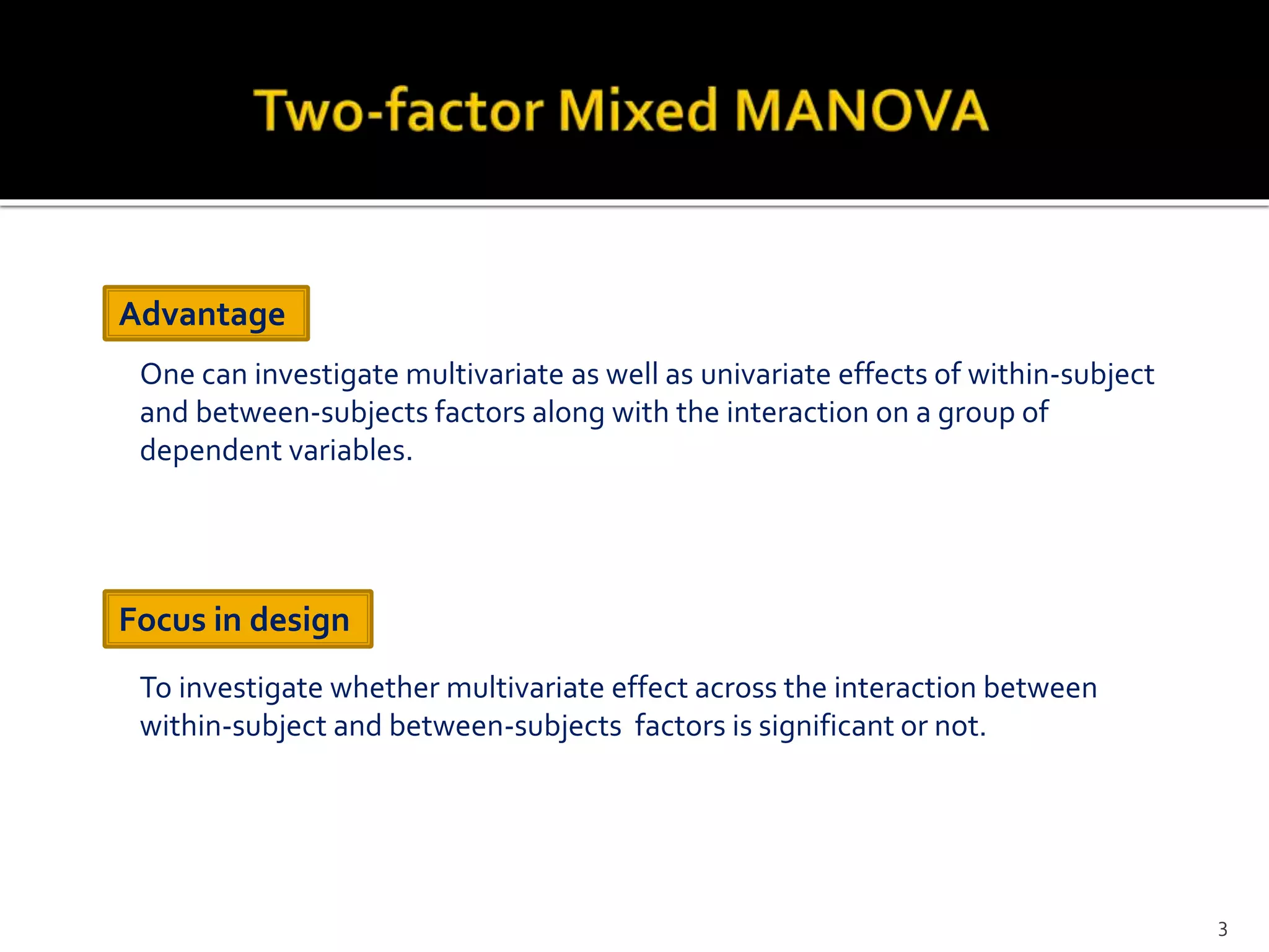 To investigate whether multivariate effect across the interaction between
within-subject and between-subjects factors is significant or not.
Advantage
Focus in design
One can investigate multivariate as well as univariate effects of within-subject
and between-subjects factors along with the interaction on a group of
dependent variables.
3
 